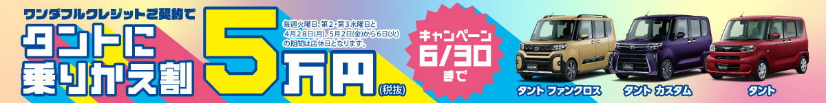 ワンダフルクレジットご契約でタントに乗りかえ割5万円(税抜)キャンペーン 6/30まで　※毎週火曜日、第2・第3水曜日と4月28日(月)、5月2日(金)から6日(火)の期間は店休日となります。